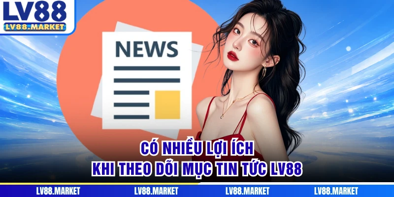 Có nhiều lợi ích khi theo dõi mục tin tức LV88